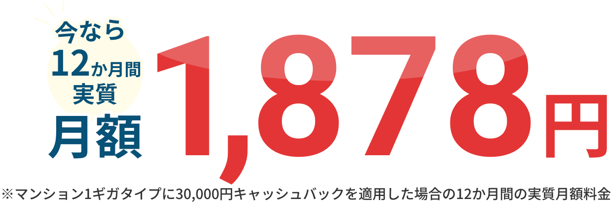 今なら12か月間実質月額1,878円 ※マンション1ギガタイプに30,000円キャッシュバックを適用した場合の12か月間の実質月額料金