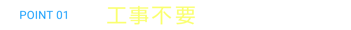 POINT 01 工事不要ですぐに使える