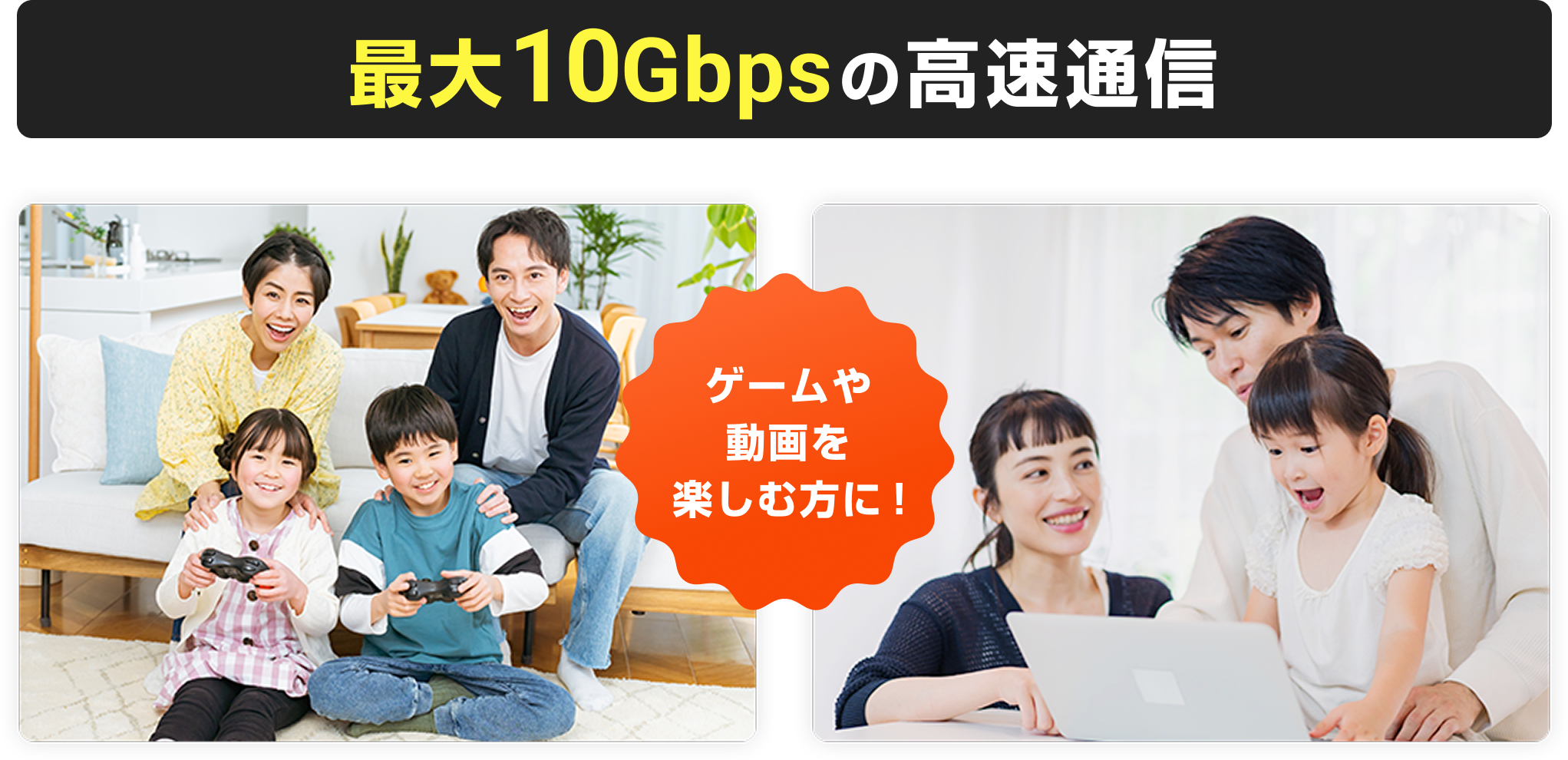 最大10Gbpsの高速通信。ゲームや動画を楽しむ方に！