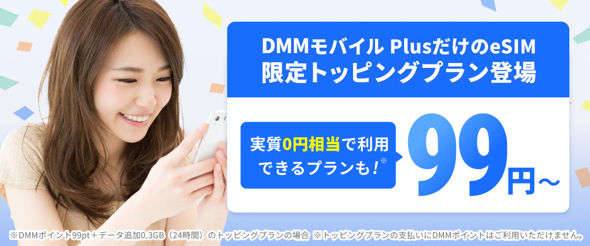 宣伝バナー。限定トッピングプラン登場。実質0円相当で利用できるプランも 99円〜。※DMMポイント99pt＋データ追加0.3GB（24時間）のトッピングプランの場合 ※トッピングプランの支払いにDMMポイントはご利用いただけません。